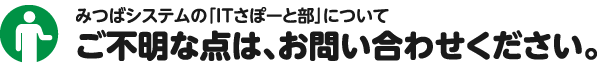 みつばシステムの「ITさぽーと部」についてご不明な点は、お問い合わせください。