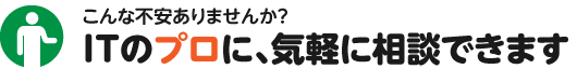 こんな不安ありませんか？ＩＴのプロに、気軽に相談できます